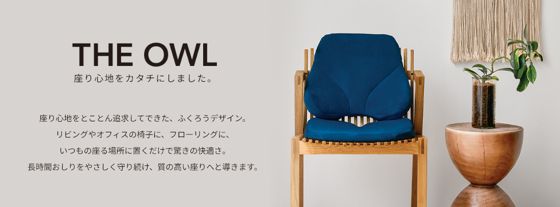 THE OWL 座り心地をカタチにしました。座り心地をとことん追求してできた、ふくろうデザイン。リビングやオフィスの椅子に、フローリングに、いつもの座る場所に置くだけで驚きの快適さ。長時間おしりをやさしく守り続け、質の高い座りへと導きます。