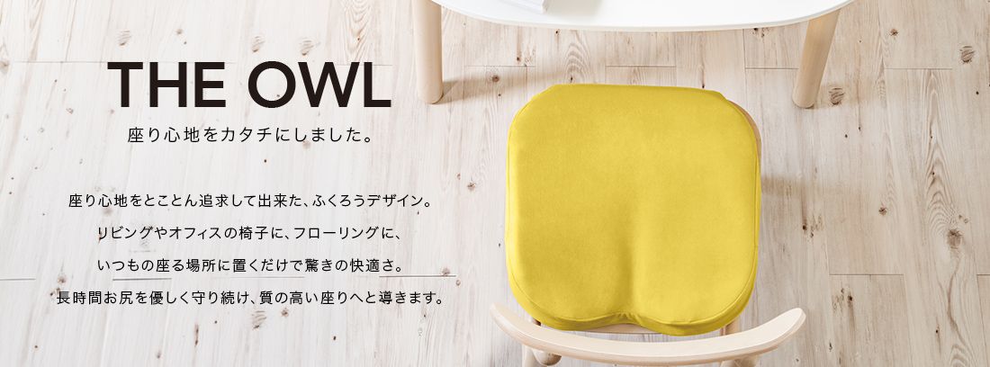 THE OWL 座り心地をカタチにしました。座り心地をとことん追求してできた、ふくろうデザイン。リビングやオフィスの椅子に、フローリングに、いつもの座る場所に置くだけで驚きの快適さ。長時間おしりをやさしく守り続け、質の高い座りへと導きます。
