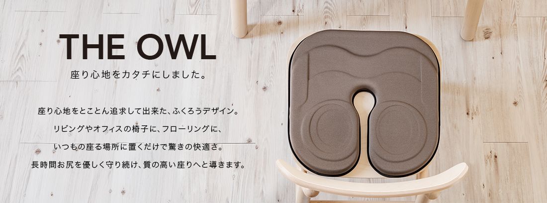 THE OWL 座り心地をカタチにしました。座り心地をとことん追求してできた、ふくろうデザイン。リビングやオフィスの椅子に、フローリングに、いつもの座る場所に置くだけで驚きの快適さ。長時間おしりをやさしく守り続け、質の高い座りへと導きます。
